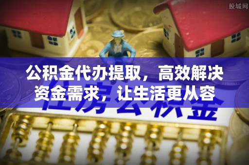 南江公积金代办提取，高效解决资金需求，让生活更从容
