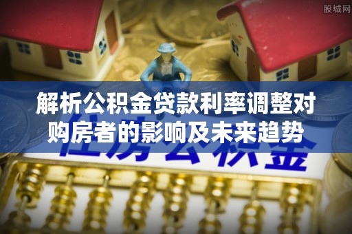 南江解析公积金贷款利率调整对购房者的影响及未来趋势