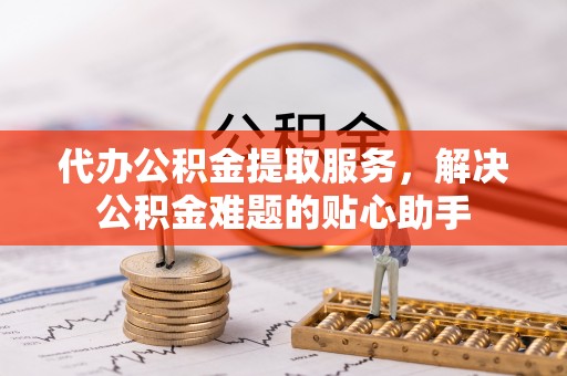南江代办公积金提取服务，解决公积金难题的贴心助手