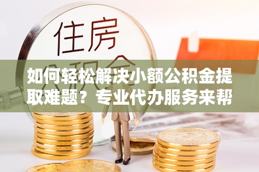 南江如何轻松解决小额公积金提取难题？专业代办服务来帮忙