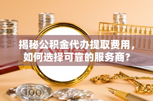 南江揭秘公积金代办提取费用，如何选择可靠的服务商？