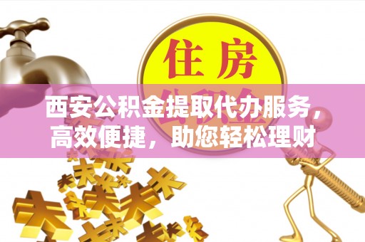 南江西安公积金提取代办服务，高效便捷，助您轻松理财