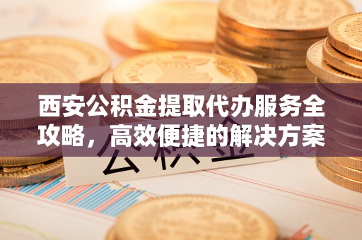 南江西安公积金提取代办服务全攻略，高效便捷的解决方案
