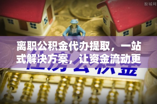 南江离职公积金代办提取，一站式解决方案，让资金流动更便捷