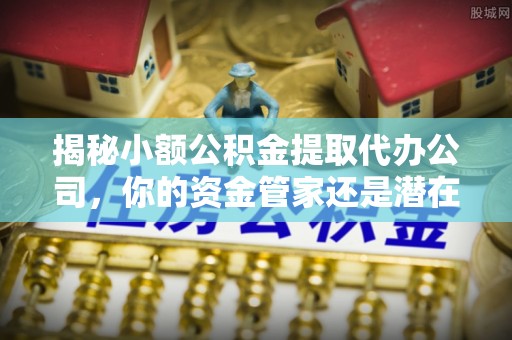 南江揭秘小额公积金提取代办公司，你的资金管家还是潜在风险？