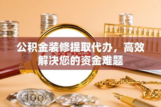 南江公积金装修提取代办，高效解决您的资金难题