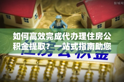 南江如何高效完成代办理住房公积金提取？一站式指南助您轻松搞定