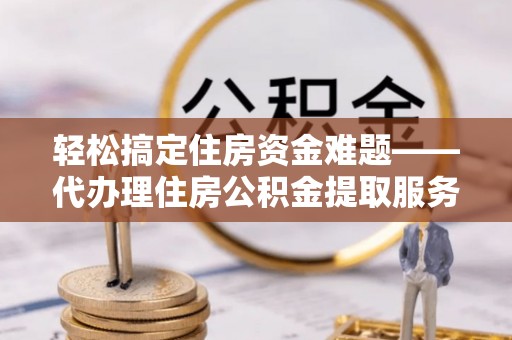 南江轻松搞定住房资金难题——代办理住房公积金提取服务详解