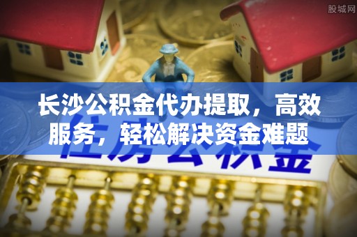 南江长沙公积金代办提取，高效服务，轻松解决资金难题