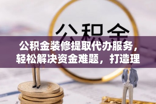 南江公积金装修提取代办服务，轻松解决资金难题，打造理想家居