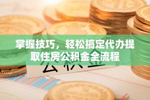 南江掌握技巧，轻松搞定代办提取住房公积金全流程